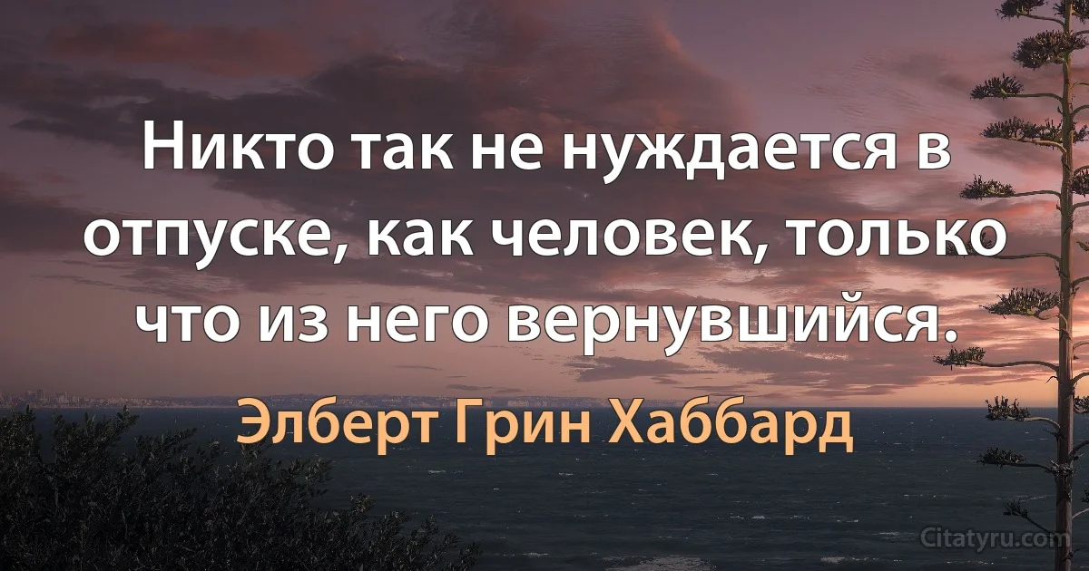 Никто так не нуждается в отпуске, как человек, только что из него вернувшийся. (Элберт Грин Хаббард)