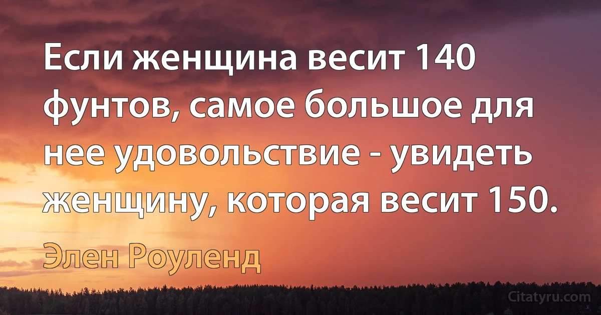 Если женщина весит 140 фунтов, самое большое для нее удовольствие - увидеть женщину, которая весит 150. (Элен Роуленд)