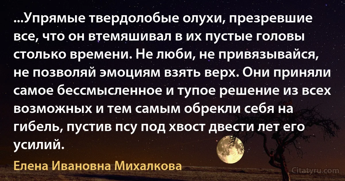 ...Упрямые твердолобые олухи, презревшие все, что он втемяшивал в их пустые головы столько времени. Не люби, не привязывайся, не позволяй эмоциям взять верх. Они приняли самое бессмысленное и тупое решение из всех возможных и тем самым обрекли себя на гибель, пустив псу под хвост двести лет его усилий. (Елена Ивановна Михалкова)