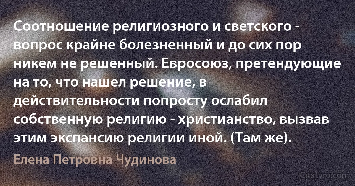 Соотношение религиозного и светского - вопрос крайне болезненный и до сих пор никем не решенный. Евросоюз, претендующие на то, что нашел решение, в действительности попросту ослабил собственную религию - христианство, вызвав этим экспансию религии иной. (Там же). (Елена Петровна Чудинова)