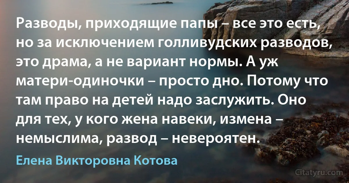 Разводы, приходящие папы – все это есть, но за исключением голливудских разводов, это драма, а не вариант нормы. А уж матери-одиночки – просто дно. Потому что там право на детей надо заслужить. Оно для тех, у кого жена навеки, измена – немыслима, развод – невероятен. (Елена Викторовна Котова)