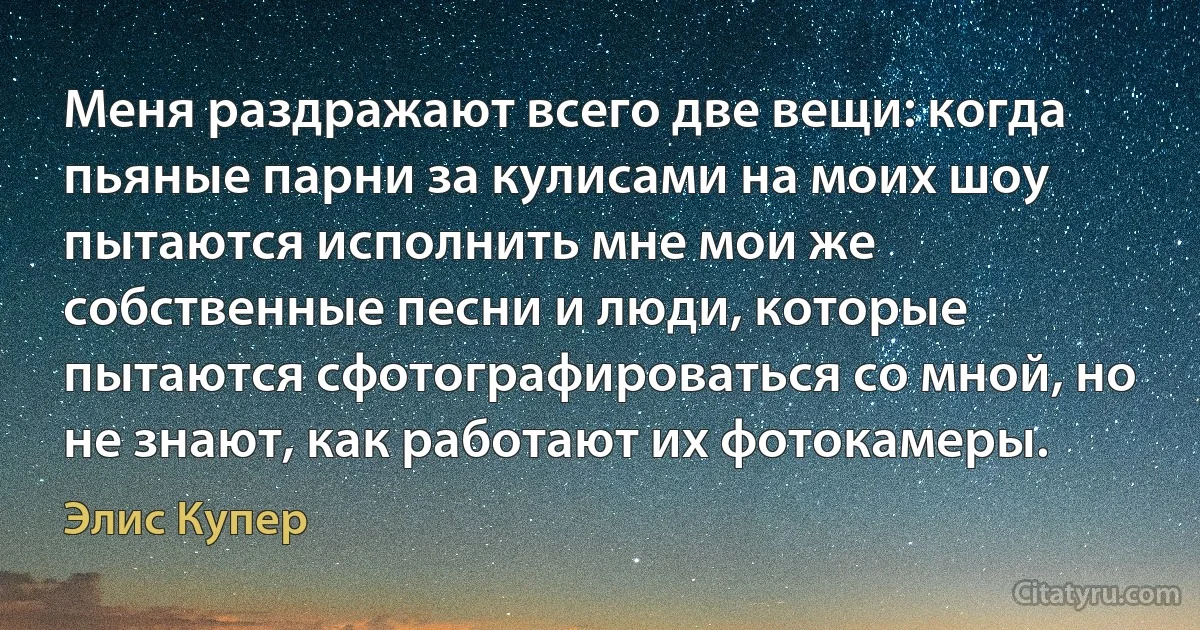 Меня раздражают всего две вещи: когда пьяные парни за кулисами на моих шоу пытаются исполнить мне мои же собственные песни и люди, которые пытаются сфотографироваться со мной, но не знают, как работают их фотокамеры. (Элис Купер)