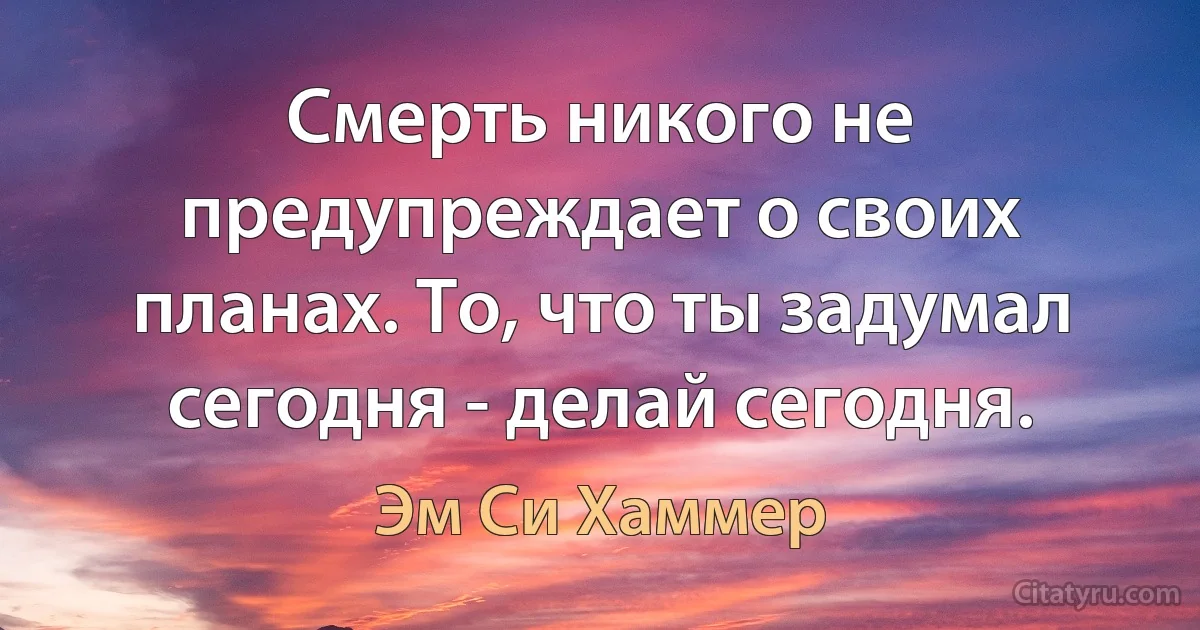 Смерть никого не предупреждает о своих планах. То, что ты задумал сегодня - делай сегодня. (Эм Си Хаммер)