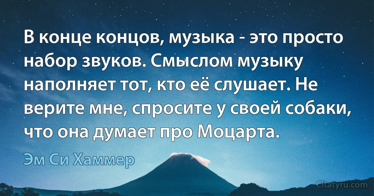 В конце концов, музыка - это просто набор звуков. Смыслом музыку наполняет тот, кто её слушает. Не верите мне, спросите у своей собаки, что она думает про Моцарта. (Эм Си Хаммер)