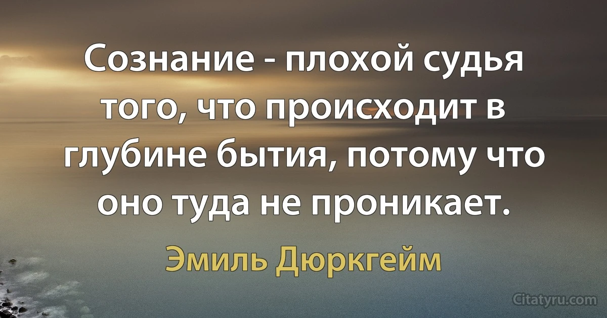 Сознание - плохой судья того, что происходит в глубине бытия, потому что оно туда не проникает. (Эмиль Дюркгейм)