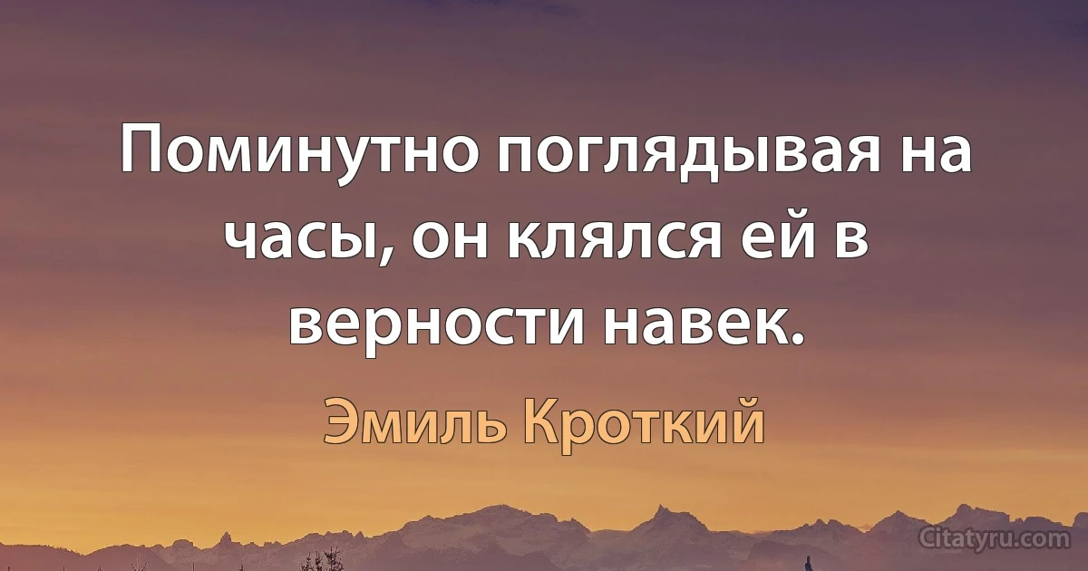 Поминутно поглядывая на часы, он клялся ей в верности навек. (Эмиль Кроткий)