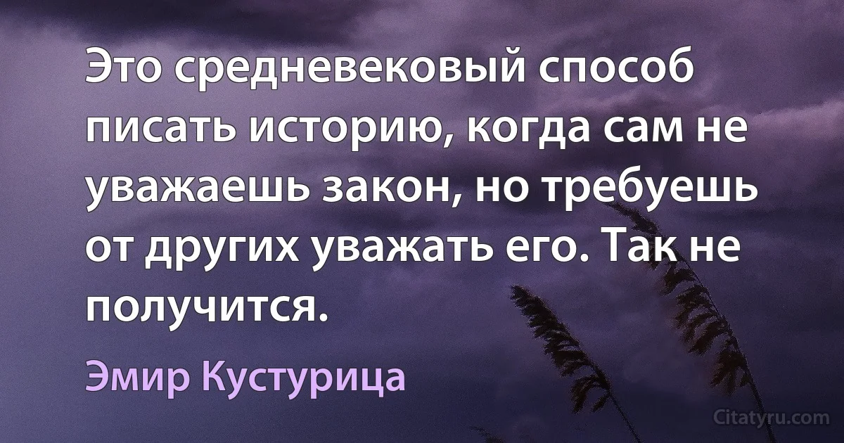 Это средневековый способ писать историю, когда сам не уважаешь закон, но требуешь от других уважать его. Так не получится. (Эмир Кустурица)