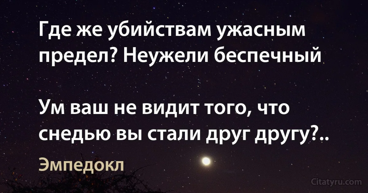 Где же убийствам ужасным предел? Неужели беспечный

Ум ваш не видит того, что снедью вы стали друг другу?.. (Эмпедокл)