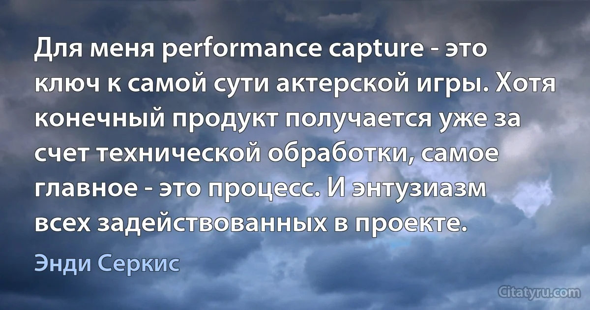 Для меня performance capture - это ключ к самой сути актерской игры. Хотя конечный продукт получается уже за счет технической обработки, самое главное - это процесс. И энтузиазм всех задействованных в проекте. (Энди Серкис)