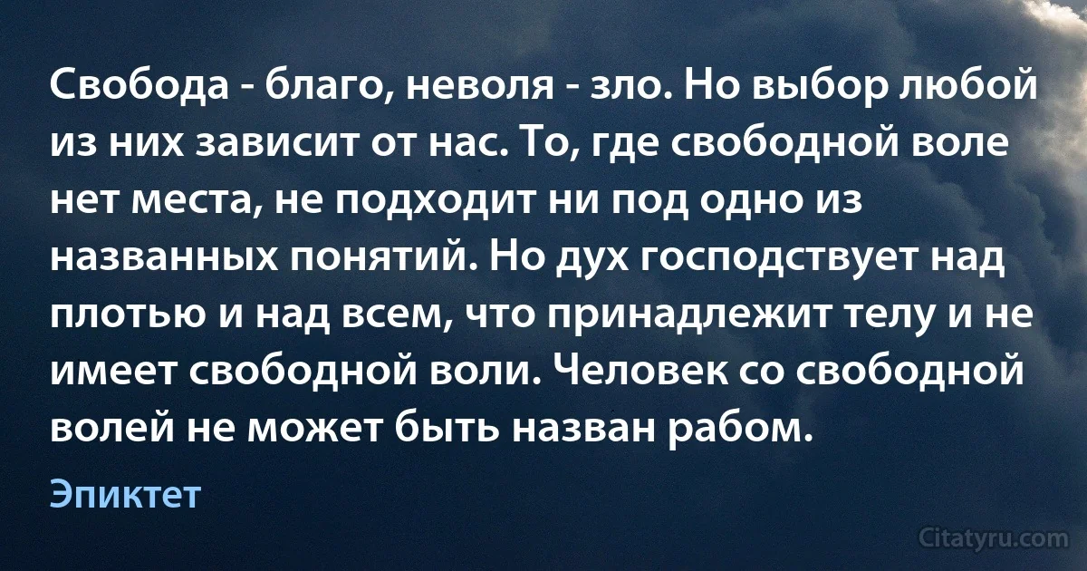 Свобода - благо, неволя - зло. Но выбор любой из них зависит от нас. То, где свободной воле нет места, не подходит ни под одно из названных понятий. Но дух господствует над плотью и над всем, что принадлежит телу и не имеет свободной воли. Человек со свободной волей не может быть назван рабом. (Эпиктет)