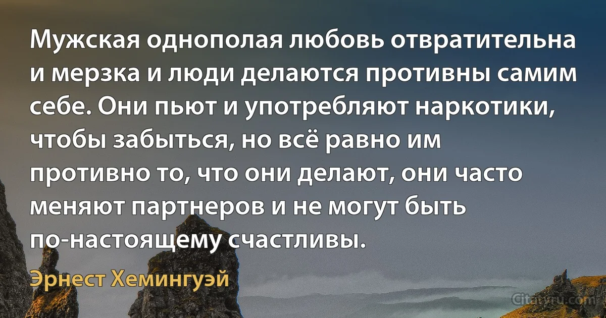 Мужская однополая любовь отвратительна и мерзка и люди делаются противны самим себе. Они пьют и употребляют наркотики, чтобы забыться, но всё равно им противно то, что они делают, они часто меняют партнеров и не могут быть по-настоящему счастливы. (Эрнест Хемингуэй)