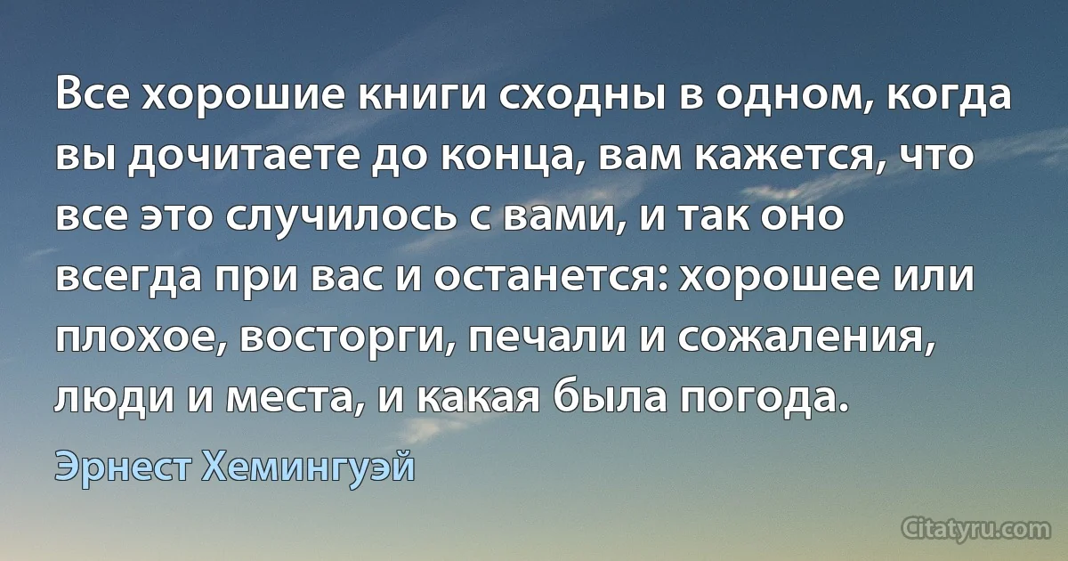 Все хорошие книги сходны в одном, когда вы дочитаете до конца, вам кажется, что все это случилось с вами, и так оно всегда при вас и останется: хорошее или плохое, восторги, печали и сожаления, люди и места, и какая была погода. (Эрнест Хемингуэй)