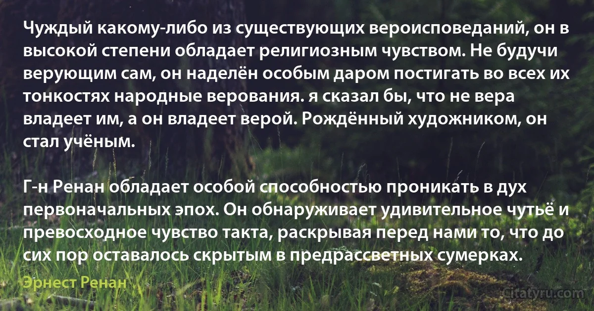 Чуждый какому-либо из существующих вероисповеданий, он в высокой степени обладает религиозным чувством. Не будучи верующим сам, он наделён особым даром постигать во всех их тонкостях народные верования. я сказал бы, что не вера владеет им, а он владеет верой. Рождённый художником, он стал учёным.

Г-н Ренан обладает особой способностью проникать в дух первоначальных эпох. Он обнаруживает удивительное чутьё и превосходное чувство такта, раскрывая перед нами то, что до сих пор оставалось скрытым в предрассветных сумерках. (Эрнест Ренан)