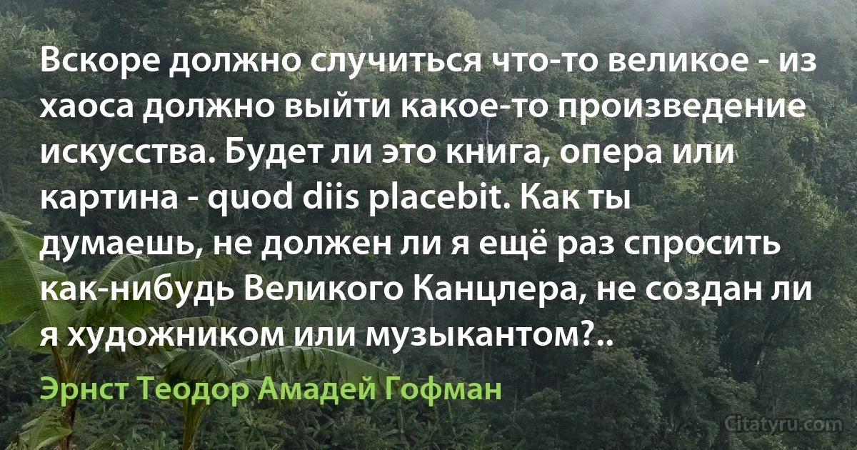 Вскоре должно случиться что-то великое - из хаоса должно выйти какое-то произведение искусства. Будет ли это книга, опера или картина - quod diis placebit. Как ты думаешь, не должен ли я ещё раз спросить как-нибудь Великого Канцлера, не создан ли я художником или музыкантом?.. (Эрнст Теодор Амадей Гофман)