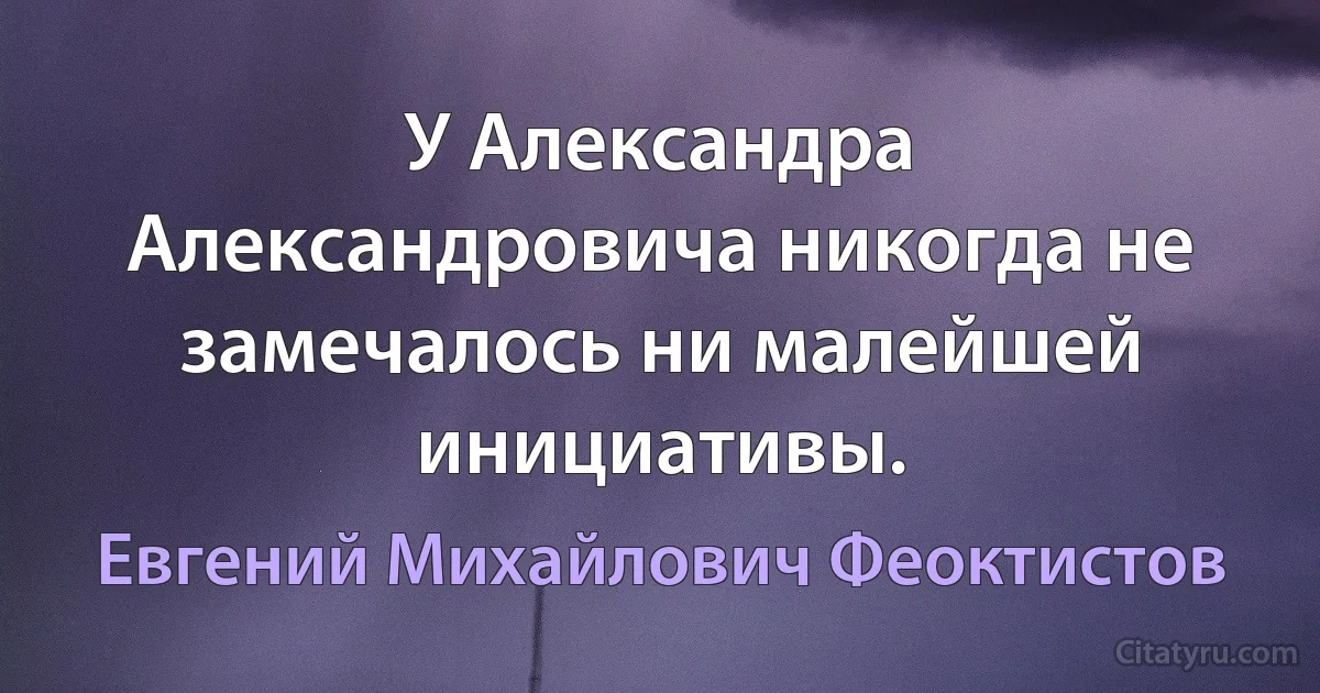 У Александра Александровича никогда не замечалось ни малейшей инициативы. (Евгений Михайлович Феоктистов)