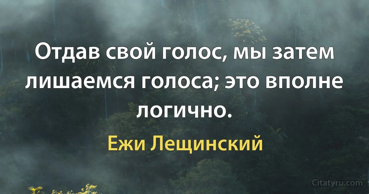 Отдав свой голос, мы затем лишаемся голоса; это вполне логично. (Ежи Лещинский)