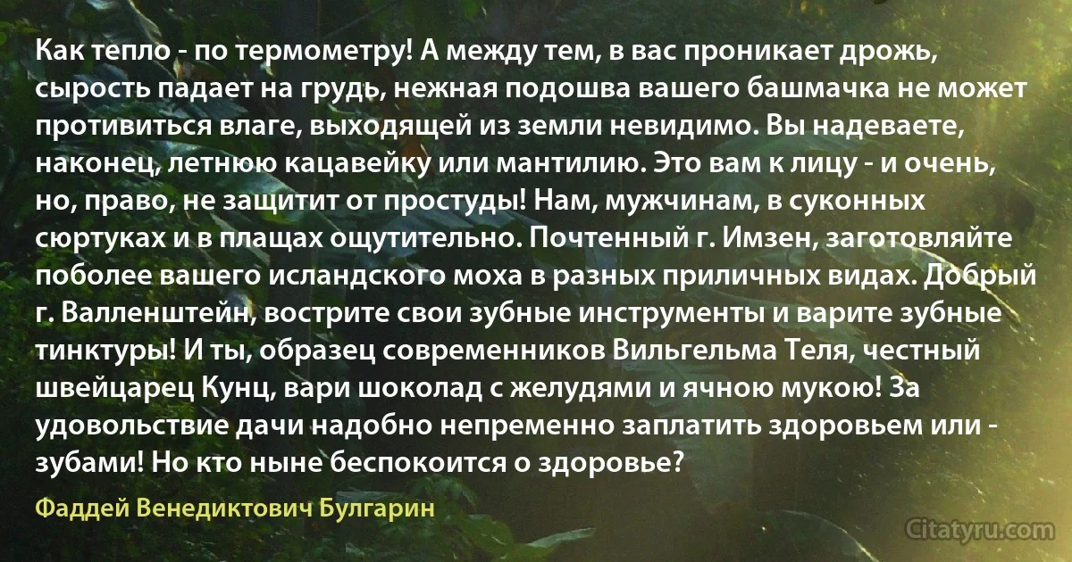 Как тепло - по термометру! А между тем, в вас проникает дрожь, сырость падает на грудь, нежная подошва вашего башмачка не может противиться влаге, выходящей из земли невидимо. Вы надеваете, наконец, летнюю кацавейку или мантилию. Это вам к лицу - и очень, но, право, не защитит от простуды! Нам, мужчинам, в суконных сюртуках и в плащах ощутительно. Почтенный г. Имзен, заготовляйте поболее вашего исландского моха в разных приличных видах. Добрый г. Валленштейн, вострите свои зубные инструменты и варите зубные тинктуры! И ты, образец современников Вильгельма Теля, честный швейцарец Кунц, вари шоколад с желудями и ячною мукою! За удовольствие дачи надобно непременно заплатить здоровьем или - зубами! Но кто ныне беспокоится о здоровье? (Фаддей Венедиктович Булгарин)