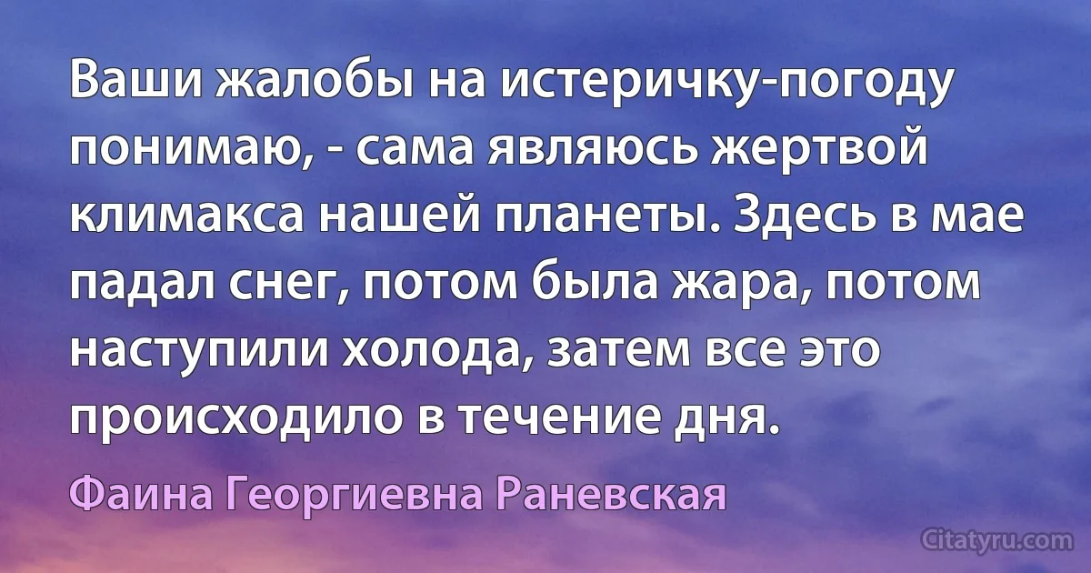 Ваши жалобы на истеричку-погоду понимаю, - сама являюсь жертвой климакса нашей планеты. Здесь в мае падал снег, потом была жара, потом наступили холода, затем все это происходило в течение дня. (Фаина Георгиевна Раневская)