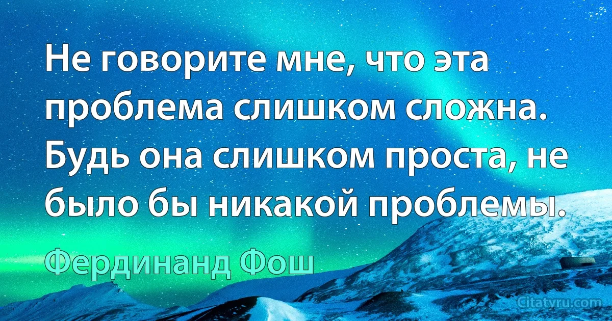 Не говорите мне, что эта проблема слишком сложна. Будь она слишком проста, не было бы никакой проблемы. (Фердинанд Фош)