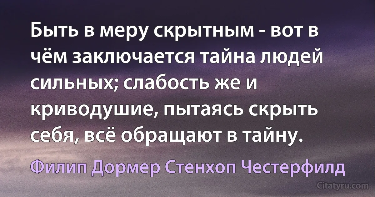 Быть в меру скрытным - вот в чём заключается тайна людей сильных; слабость же и криводушие, пытаясь скрыть себя, всё обращают в тайну. (Филип Дормер Стенхоп Честерфилд)