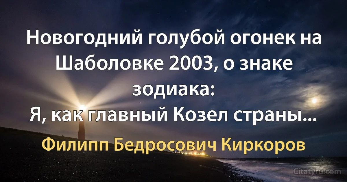 Новогодний голубой огонек на Шаболовке 2003, о знаке зодиака:
Я, как главный Козел страны... (Филипп Бедросович Киркоров)