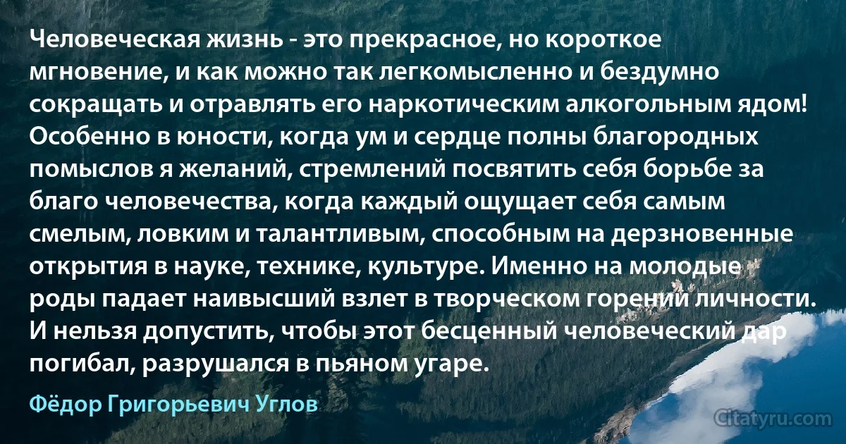 Человеческая жизнь - это прекрасное, но короткое мгновение, и как можно так легкомысленно и бездумно сокращать и отравлять его наркотическим алкогольным ядом! Особенно в юности, когда ум и сердце полны благородных помыслов я желаний, стремлений посвятить себя борьбе за благо человечества, когда каждый ощущает себя самым смелым, ловким и талантливым, способным на дерзновенные открытия в науке, технике, культуре. Именно на молодые роды падает наивысший взлет в творческом горении личности. И нельзя допустить, чтобы этот бесценный человеческий дар погибал, разрушался в пьяном угаре. (Фёдор Григорьевич Углов)