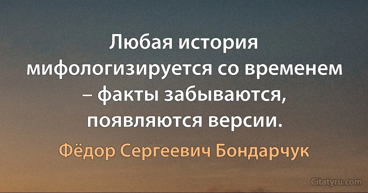 Любая история мифологизируется со временем – факты забываются, появляются версии. (Фёдор Сергеевич Бондарчук)