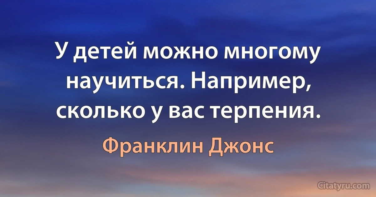 У детей можно многому научиться. Например, сколько у вас терпения. (Франклин Джонс)