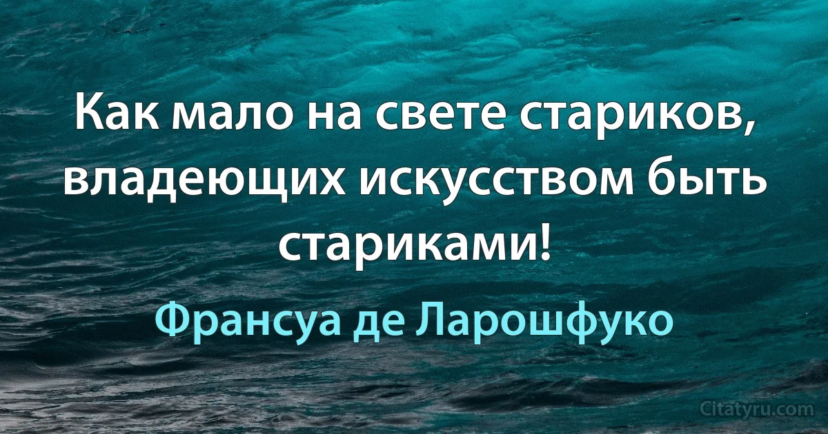 Как мало на свете стариков, владеющих искусством быть стариками! (Франсуа де Ларошфуко)