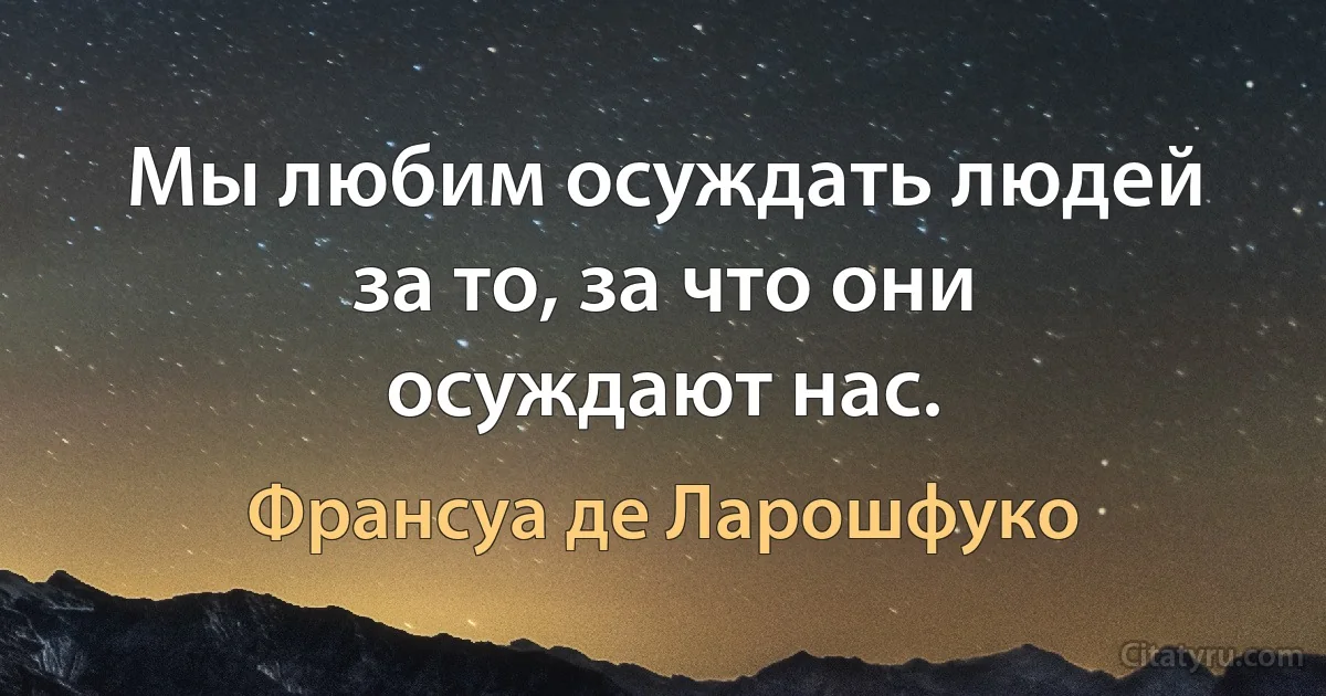 Мы любим осуждать людей за то, за что они осуждают нас. (Франсуа де Ларошфуко)