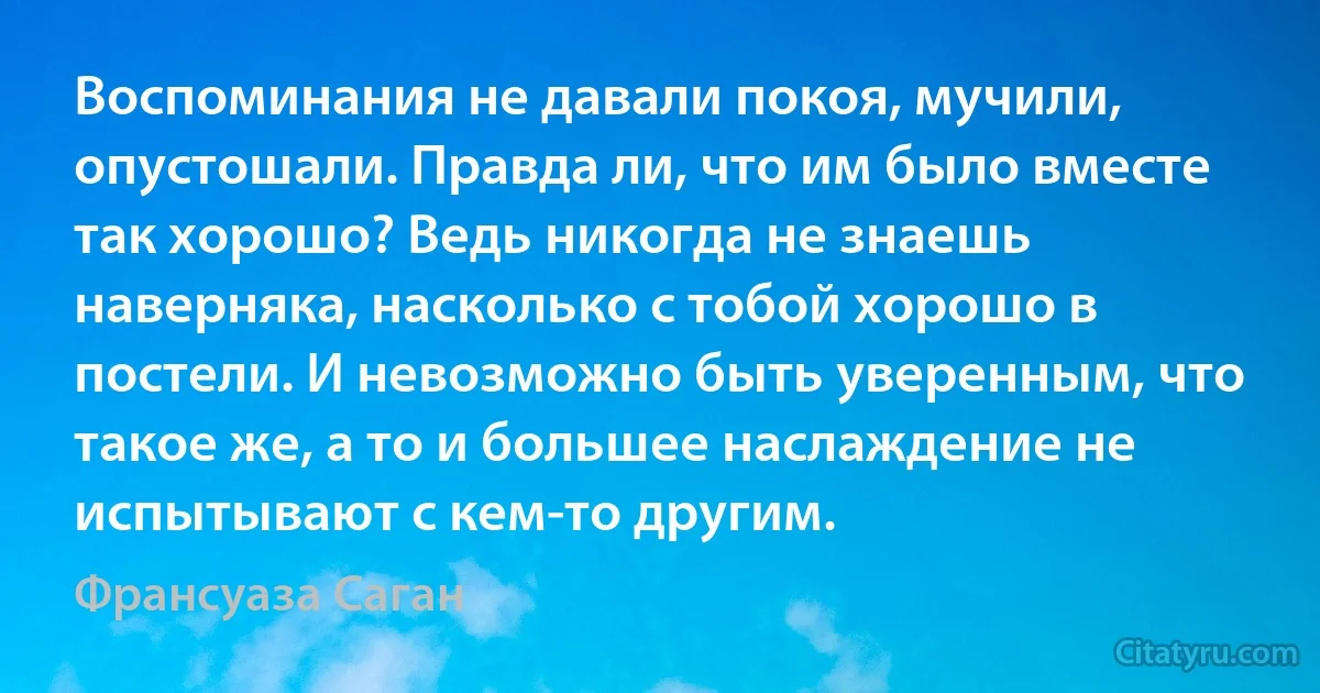 Воспоминания не давали покоя, мучили, опустошали. Правда ли, что им было вместе так хорошо? Ведь никогда не знаешь наверняка, насколько с тобой хорошо в постели. И невозможно быть уверенным, что такое же, а то и большее наслаждение не испытывают с кем-то другим. (Франсуаза Саган)