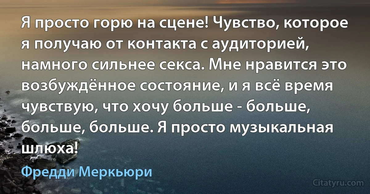 Я просто горю на сцене! Чувство, которое я получаю от контакта с аудиторией, намного сильнее секса. Мне нравится это возбуждённое состояние, и я всё время чувствую, что хочу больше - больше, больше, больше. Я просто музыкальная шлюха! (Фредди Меркьюри)