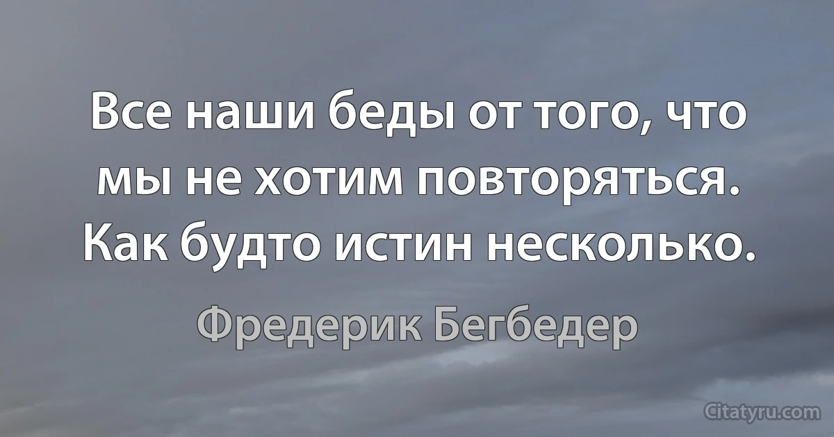 Все наши беды от того, что мы не хотим повторяться. Как будто истин несколько. (Фредерик Бегбедер)