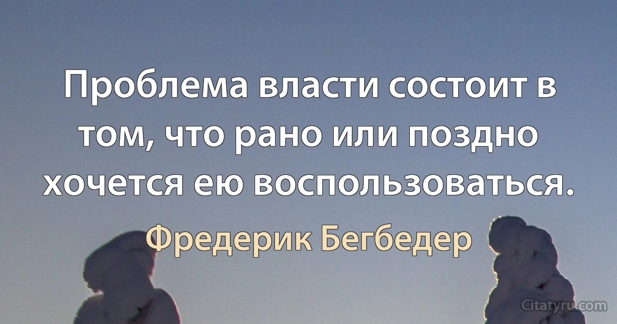 Проблема власти состоит в том, что рано или поздно хочется ею воспользоваться. (Фредерик Бегбедер)