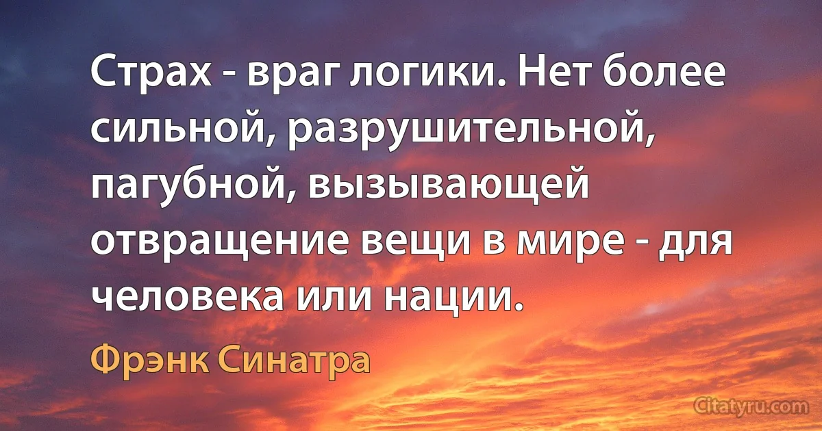 Страх - враг логики. Нет более сильной, разрушительной, пагубной, вызывающей отвращение вещи в мире - для человека или нации. (Фрэнк Синатра)