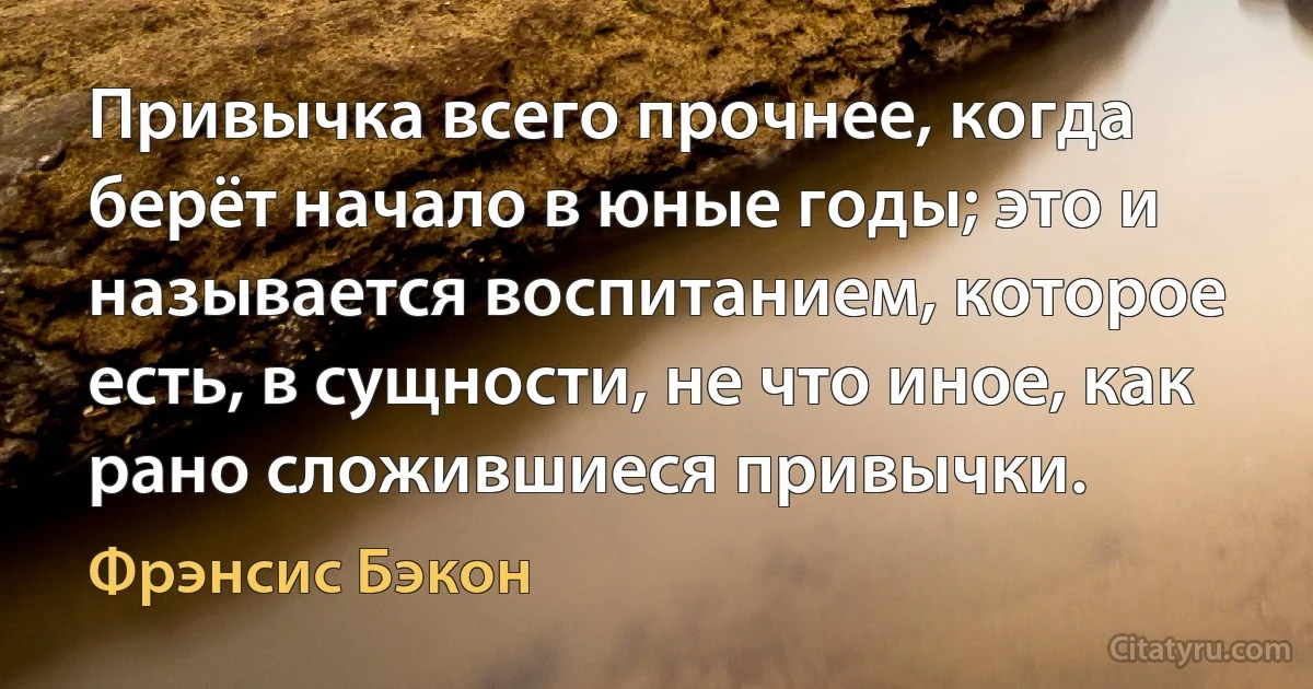 Привычка всего прочнее, когда берёт начало в юные годы; это и называется воспитанием, которое есть, в сущности, не что иное, как рано сложившиеся привычки. (Фрэнсис Бэкон)