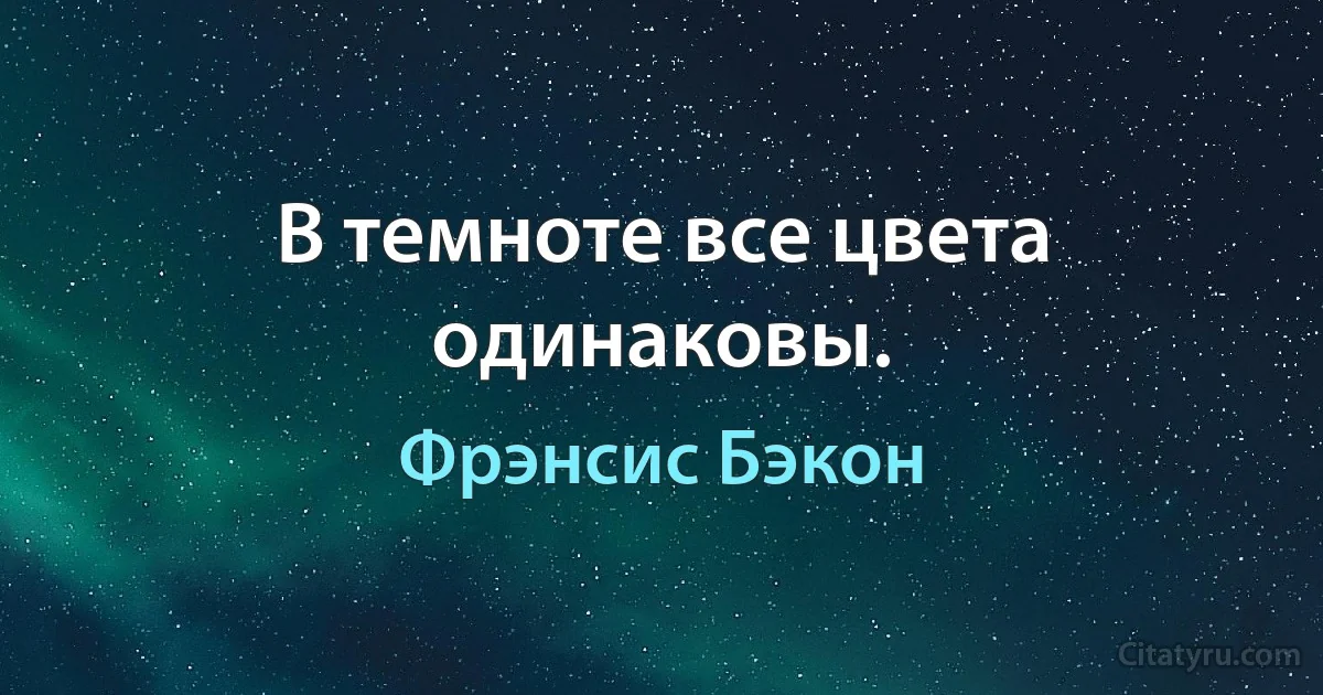 В темноте все цвета одинаковы. (Фрэнсис Бэкон)