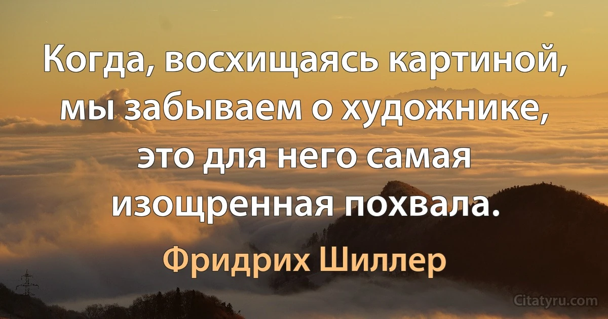 Когда, восхищаясь картиной, мы забываем о художнике, это для него самая изощренная похвала. (Фридрих Шиллер)