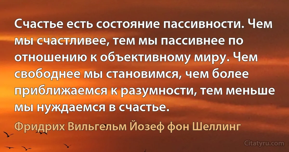 Счастье есть состояние пассивности. Чем мы счастливее, тем мы пассивнее по отношению к объективному миру. Чем свободнее мы становимся, чем более приближаемся к разумности, тем меньше мы нуждаемся в счастье. (Фридрих Вильгельм Йозеф фон Шеллинг)