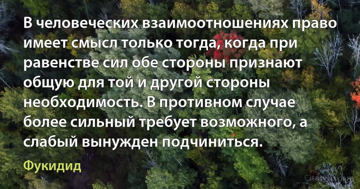 В человеческих взаимоотношениях право имеет смысл только тогда, когда при равенстве сил обе стороны признают общую для той и другой стороны необходимость. В противном случае более сильный требует возможного, а слабый вынужден подчиниться. (Фукидид)