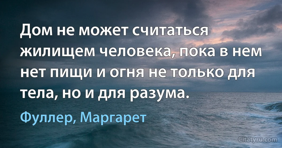 Дом не может считаться жилищем человека, пока в нем нет пищи и огня не только для тела, но и для разума. (Фуллер, Маргарет)