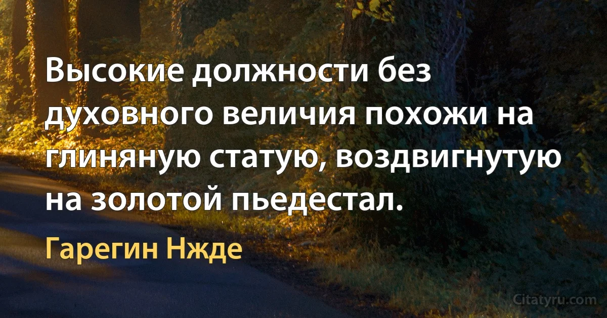 Высокие должности без духовного величия похожи на глиняную статую, воздвигнутую на золотой пьедестал. (Гарегин Нжде)