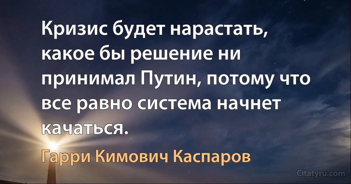 Кризис будет нарастать, какое бы решение ни принимал Путин, потому что все равно система начнет качаться. (Гарри Кимович Каспаров)