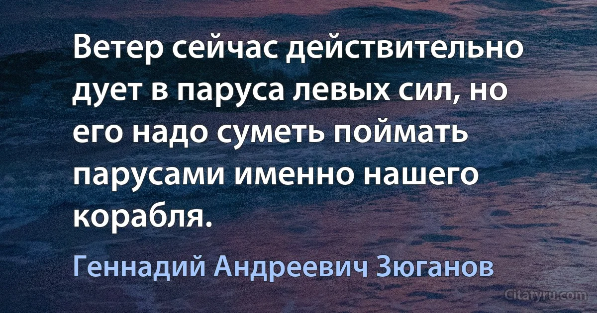 Ветер сейчас действительно дует в паруса левых сил, но его надо суметь поймать парусами именно нашего корабля. (Геннадий Андреевич Зюганов)