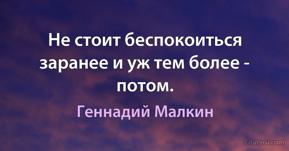 Не стоит беспокоиться заранее и уж тем более - потом. (Геннадий Малкин)