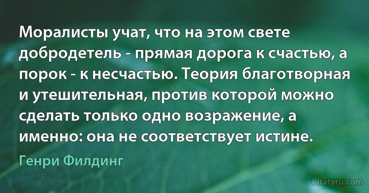 Моралисты учат, что на этом свете добродетель - прямая дорога к счастью, а порок - к несчастью. Теория благотворная и утешительная, против которой можно сделать только одно возражение, а именно: она не соответствует истине. (Генри Филдинг)