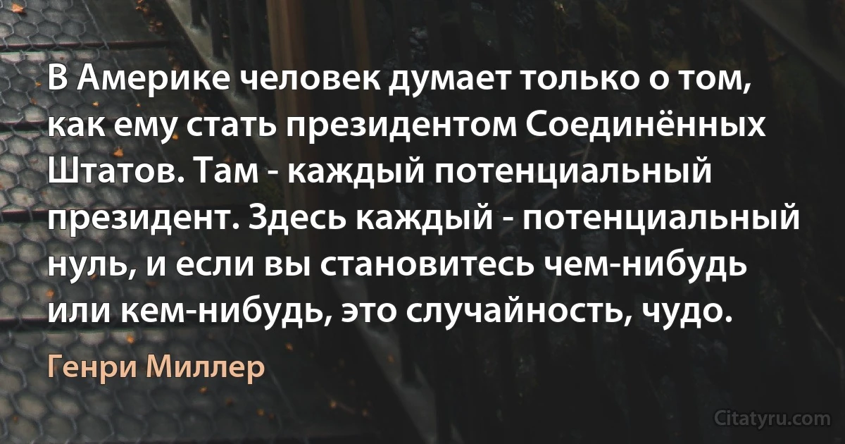 В Америке человек думает только о том, как ему стать президентом Соединённых Штатов. Там - каждый потенциальный президент. Здесь каждый - потенциальный нуль, и если вы становитесь чем-нибудь или кем-нибудь, это случайность, чудо. (Генри Миллер)