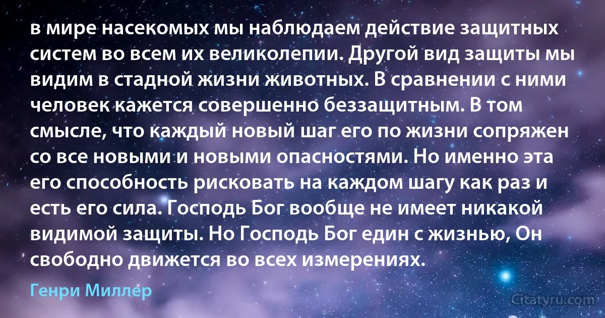 в мире насекомых мы наблюдаем действие защитных систем во всем их великолепии. Другой вид защиты мы видим в стадной жизни животных. В сравнении с ними человек кажется совершенно беззащитным. В том смысле, что каждый новый шаг его по жизни сопряжен со все новыми и новыми опасностями. Но именно эта его способность рисковать на каждом шагу как раз и есть его сила. Господь Бог вообще не имеет никакой видимой защиты. Но Господь Бог един с жизнью, Он свободно движется во всех измерениях. (Генри Миллер)