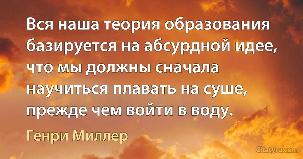 Вся наша теория образования базируется на абсурдной идее, что мы должны сначала научиться плавать на суше, прежде чем войти в воду. (Генри Миллер)