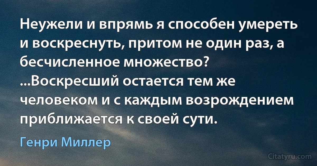 Неужели и впрямь я способен умереть и воскреснуть, притом не один раз, а бесчисленное множество? ...Воскресший остается тем же человеком и с каждым возрождением приближается к своей сути. (Генри Миллер)